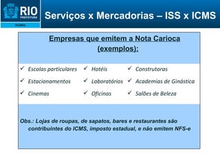 A Nota Carioca é um documento de existência  exclusivamente digital Ela é gerada e armazenada eletronicamente pela Prefeitura Seu objetivo é documentar as operações de prestação de serviços Serviços x Mercadorias – ISS x ICMS Empresas que emitem a Nota Carioca (exemplos): Escolas particulares Estacionamentos Cinemas Hotéis Laboratórios Oficinas Construtoras Academias de Ginástica Salões de Beleza Obs.: Lojas de roupas, de sapatos, bares e restaurantes são contribuintes do ICMS, imposto estadual, e não emitem NFS-e 