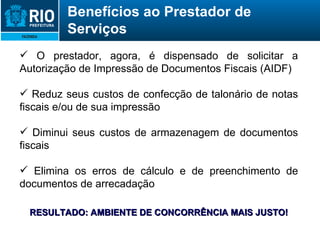 O prestador, agora, é dispensado de solicitar a Autorização de Impressão de Documentos Fiscais (AIDF) Reduz seus custos de confecção de talonário de notas fiscais e/ou de sua impressão Diminui seus custos de armazenagem de documentos fiscais Elimina os erros de cálculo e de preenchimento de documentos de arrecadação RESULTADO: AMBIENTE DE CONCORRÊNCIA MAIS JUSTO! Benefícios ao Prestador de Serviços 