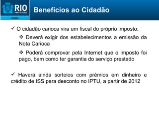 O cidadão carioca vira um fiscal do próprio imposto: Deverá exigir dos estabelecimentos a emissão da Nota Carioca Poderá comprovar pela Internet que o imposto foi pago, bem como ter garantia do serviço prestado Haverá ainda sorteios com prêmios em dinheiro e crédito de ISS para desconto no IPTU, a partir de 2012 Benefícios ao Cidadão 
