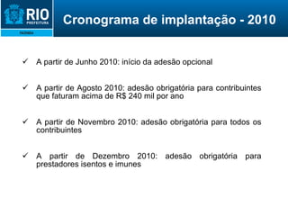 Cronograma de implantação - 2010 A partir de Junho 2010: início da adesão opcional A partir de Agosto 2010: adesão obrigatória para contribuintes que faturam acima de R$ 240 mil por ano A partir de Novembro 2010: adesão obrigatória para todos os contribuintes A partir de Dezembro 2010: adesão obrigatória para prestadores isentos e imunes 
