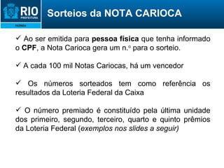 Ao ser emitida para  pessoa física  que tenha informado o  CPF , a Nota Carioca gera um n. o  para o sorteio. A cada 100 mil Notas Cariocas, há um vencedor Os números sorteados tem como referência os resultados da Loteria Federal da Caixa O número premiado é constituído pela última unidade dos primeiro, segundo, terceiro, quarto e quinto prêmios da Loteria Federal ( exemplos nos slides a seguir) Sorteios da NOTA CARIOCA 