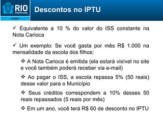Equivalente a 10 % do valor do ISS constante na Nota Carioca Um exemplo: Se você gasta por mês R$ 1.000 na mensalidade da escola dos filhos: A Nota Carioca é emitida (ela estará visível no site e você também poderá receber via e-mail) Ao pagar o ISS, a escola repassa 5% (50 reais) desse valor para o Município Seus créditos correspondem a 10% desses 50 reais repassados (5 reais por mês) Em um ano, você terá R$ 60 de desconto no IPTU Descontos no IPTU 