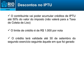 O contribuinte vai poder acumular créditos de IPTU até 50% do valor do imposto (não valerá para a Taxa de Coleta de Lixo) O limite de crédito é de R$ 1.000 por nota O crédito terá validade até 30 de setembro do segundo exercício seguinte àquele em que foi gerado Descontos no IPTU 