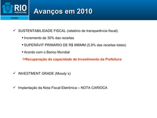 SUSTENTABILIDADE FISCAL (relatório de transparência fiscal):  Incremento de 30% das receitas SUPERÁVIT PRIMÁRIO DE R$ 896MM (5,9% das receitas totais) Acordo com o Banco Mundial Recuperação da capacidade de Investimento da Prefeitura INVESTMENT GRADE (Moody´s) Implantação da Nota Fiscal Eletrônica – NOTA CARIOCA Avanços em 2010 