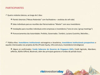 PARTICIPANTES Quatro módulos básicos, ao longo de 2 dias: Painéis Setoriais (“Mesas-Redondas” com facilitadores – analistas do sell-side) Salas individuais para as reuniões das Patrocinadoras “Master” com seus investidores Instalações para reuniões individuais entre empresas e investidores (“one-on-one / group meetings”) Pronunciamentos das Autoridades: Prefeito, Governador, Tombini, Luciano Coutinho, Meirelles... Público-Alvo:  Investidores Institucionais  estrangeiros e brasileiros,  Investidores Institucionais prospectivos  e aqueles interessados nos projetos do Rio (Private Equity, Infra-estrutura, Investidores Estratégicos) Alguns já confirmados:  Fundo Soberano do Governo de Cingapura (GIC) ,  Credit Agricole, Aberdeen, Jefferies, Baillie Gifford, Blackrock, além dos principais gestores e fundos de pensão locais. 