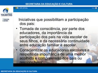 SECRETARIA DA EDUCAÇÃO E CULTURA
xFechar
Iniciativas que possibilitam a participação
dos pais:
• Tomada de consciência, por parte dos
educadores, da importância da
participação dos pais na vida escolar de
seus filhos, e da necessária continuidade
entre educação familiar e escolar.
• Conscientizar os educadores escolares a
respeito da importância de uma melhor
acolhida e compreensão dos pais ou
responsáveis;
 