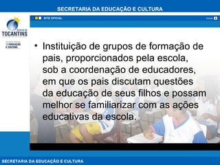 SECRETARIA DA EDUCAÇÃO E CULTURA
xFechar
• Instituição de grupos de formação de
pais, proporcionados pela escola,
sob a coordenação de educadores,
em que os pais discutam questões
da educação de seus filhos e possam
melhor se familiarizar com as ações
educativas da escola.
 