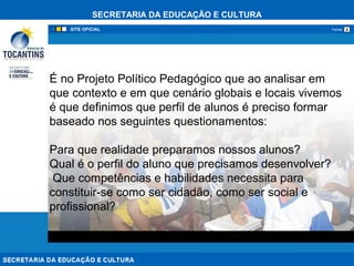SECRETARIA DA EDUCAÇÃO E CULTURA
xFechar
É no Projeto Político Pedagógico que ao analisar em
que contexto e em que cenário globais e locais vivemos
é que definimos que perfil de alunos é preciso formar
baseado nos seguintes questionamentos:
Para que realidade preparamos nossos alunos?
Qual é o perfil do aluno que precisamos desenvolver?
Que competências e habilidades necessita para
constituir-se como ser cidadão, como ser social e
profissional?
 