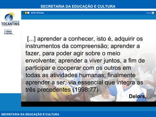 SECRETARIA DA EDUCAÇÃO E CULTURA
xFechar
[...] aprender a conhecer, isto é, adquirir os
instrumentos da compreensão; aprender a
fazer, para poder agir sobre o meio
envolvente; aprender a viver juntos, a fim de
participar e cooperar com os outros em
todas as atividades humanas; finalmente
aprender a ser, via essencial que integra as
três precedentes (1998:77)
Delors,
 