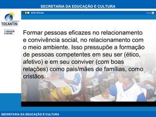 SECRETARIA DA EDUCAÇÃO E CULTURA
xFechar
Formar pessoas eficazes no relacionamento
e convivência social, no relacionamento com
o meio ambiente. Isso pressupõe a formação
de pessoas competentes em seu ser (ético,
afetivo) e em seu conviver (com boas
relações) como pais/mães de famílias, como
cristãos.
 