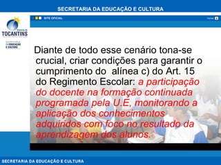 SECRETARIA DA EDUCAÇÃO E CULTURA
xFechar
Diante de todo esse cenário tona-se
crucial, criar condições para garantir o
cumprimento do alínea c) do Art. 15
do Regimento Escolar: a participação
do docente na formação continuada
programada pela U.E, monitorando a
aplicação dos conhecimentos
adquiridos com foco no resultado da
aprendizagem dos alunos.
 