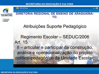 SECRETARIA DA EDUCAÇÃO E CULTURA
xFechar
DIRETORIA REGIONAL DE ENSINO DE ARAGUAÍNA-
TO.
Atribuições Suporte Pedagógico
Regimento Escolar – SEDUC/2006
Art. 15
II – articular e participar da construção,
análise e operacionalização do projeto
político-pedagógico da Unidade Escolar;
 