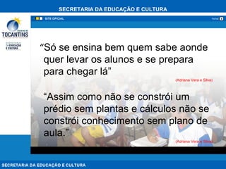 SECRETARIA DA EDUCAÇÃO E CULTURA
xFechar
“Só se ensina bem quem sabe aonde
quer levar os alunos e se prepara
para chegar lá”
(Adriana Vera e Silva)
“Assim como não se constrói um
prédio sem plantas e cálculos não se
constrói conhecimento sem plano de
aula.”
(Adriana Vera e Silva)
 