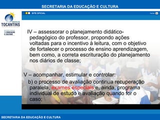 SECRETARIA DA EDUCAÇÃO E CULTURA
xFechar
IV – assessorar o planejamento didático-
pedagógico do professor, propondo ações
voltadas para o incentivo à leitura, com o objetivo
de fortalecer o processo de ensino aprendizagem,
bem como, a correta escrituração do planejamento
nos diários de classe;
V – acompanhar, estimular e controlar:
b) o processo de avaliação continua recuperação
paralela, exames especiais e, ainda, programa
individual de estudo e avaliação quando for o
caso;
 
