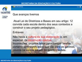 SECRETARIA DA EDUCAÇÃO E CULTURA
xFechar
Que avanços tivemos
Atual Lei de Diretrizes e Bases em seu artigo: 12
convida cada escola dentro dos seus contextos a
construir o seu projeto pedagógico.
Entraves
Não havia a cultura da sua elaboração e, em
especial, da construção coletiva;
Incorreções: projetos feitos para cumprir tarefas,
portanto sem significados que vão para as gavetas,
poucos na escola sabem da existência dele.
 
