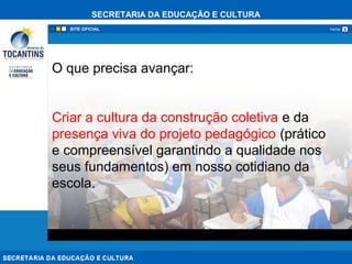 SECRETARIA DA EDUCAÇÃO E CULTURA
xFechar
O que precisa avançar:
Criar a cultura da construção coletiva e da
presença viva do projeto pedagógico (prático
e compreensível garantindo a qualidade nos
seus fundamentos) em nosso cotidiano da
escola.
 