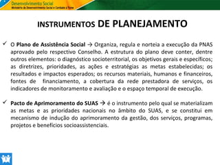 INSTRUMENTOS DE PLANEJAMENTO
 O Plano de Assistência Social → Organiza, regula e norteia a execução da PNAS
aprovado pelo respectivo Conselho. A estrutura do plano deve conter, dentre
outros elementos: o diagnóstico socioterritorial, os objetivos gerais e específicos;
as diretrizes, prioridades, as ações e estratégias as metas estabelecidas; os
resultados e impactos esperados; os recursos materiais, humanos e financeiros,
fontes de financiamento, a cobertura da rede prestadora de serviços, os
indicadores de monitoramento e avaliação e o espaço temporal de execução.
 Pacto de Aprimoramento do SUAS  é o instrumento pelo qual se materializam
as metas e as prioridades nacionais no âmbito do SUAS, e se constitui em
mecanismo de indução do aprimoramento da gestão, dos serviços, programas,
projetos e benefícios socioassistenciais.

 