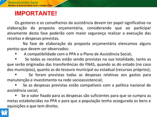 IMPORTANTE!
Os gestores e os conselheiros da assistência devem ter papel significativo na
elaboração da proposta orçamentária, considerando que ao participar
ativamente desta fase poderão com maior segurança realizar a execução das
receitas e despesas previstas.
Na fase de elaboração da proposta orçamentária elencamos alguns
pontos que devem ser observados:
•
A compatibilidade com o PPA e o Plano de Assistência Social;
•
Se todas as receitas estão sendo previstas na sua totalidade, tanto as
que serão originadas das transferências do FNAS, quando as do estado (no caso
dos municípios), quanto as do tesouro municipal ou estadual (recursos próprios);
•
Se foram previstas todas as despesas relativas aos gastos para
manutenção e investimento na rede socioassistencial;
• Se as despesas previstas estão compatíveis com a política nacional de
assistência social;
• Se o valor fixado para as despesas são suficientes para que se cumpra as
metas estabelecidas no PPA e para que a população tenha assegurada os bens e
aquisições a que tem direito;

 