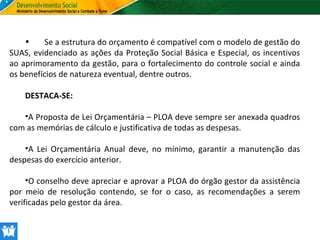 •
Se a estrutura do orçamento é compatível com o modelo de gestão do
SUAS, evidenciado as ações da Proteção Social Básica e Especial, os incentivos
ao aprimoramento da gestão, para o fortalecimento do controle social e ainda
os benefícios de natureza eventual, dentre outros.
DESTACA-SE:
•A Proposta de Lei Orçamentária – PLOA deve sempre ser anexada quadros
com as memórias de cálculo e justificativa de todas as despesas.
•A Lei Orçamentária Anual deve, no mínimo, garantir a manutenção das
despesas do exercício anterior.
•O conselho deve apreciar e aprovar a PLOA do órgão gestor da assistência
por meio de resolução contendo, se for o caso, as recomendações a serem
verificadas pelo gestor da área.

 