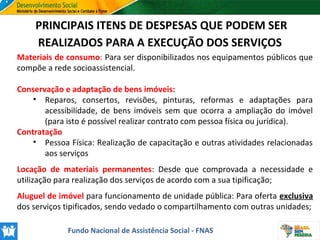 PRINCIPAIS ITENS DE DESPESAS QUE PODEM SER
REALIZADOS PARA A EXECUÇÃO DOS SERVIÇOS
Materiais de consumo: Para ser disponibilizados nos equipamentos públicos que
compõe a rede socioassistencial.
Conservação e adaptação de bens imóveis:
• Reparos, consertos, revisões, pinturas, reformas e adaptações para
acessibilidade, de bens imóveis sem que ocorra a ampliação do imóvel
(para isto é possível realizar contrato com pessoa física ou jurídica).
Contratação
• Pessoa Física: Realização de capacitação e outras atividades relacionadas
aos serviços
Locação de materiais permanentes: Desde que comprovada a necessidade e
utilização para realização dos serviços de acordo com a sua tipificação;
Aluguel de imóvel para funcionamento de unidade pública: Para oferta exclusiva
dos serviços tipificados, sendo vedado o compartilhamento com outras unidades;
Fundo Nacional de Assistência Social - FNAS

 