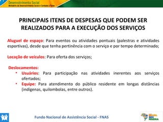 PRINCIPAIS ITENS DE DESPESAS QUE PODEM SER
REALIZADOS PARA A EXECUÇÃO DOS SERVIÇOS
Aluguel de espaço: Para eventos ou atividades pontuais (palestras e atividades
esportivas), desde que tenha pertinência com o serviço e por tempo determinado;
Locação de veículos: Para oferta dos serviços;
Deslocamentos:
• Usuários: Para participação nas atividades inerentes aos serviços
ofertados;
• Equipe: Para atendimento do público residente em longas distâncias
(indígenas, quilombolas, entre outros).

Fundo Nacional de Assistência Social - FNAS

 