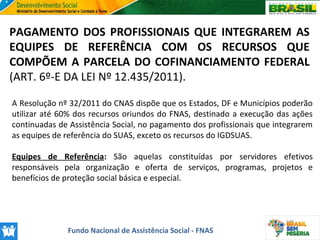 PAGAMENTO DOS PROFISSIONAIS QUE INTEGRAREM AS
EQUIPES DE REFERÊNCIA COM OS RECURSOS QUE
COMPÕEM A PARCELA DO COFINANCIAMENTO FEDERAL
(ART. 6º-E DA LEI Nº 12.435/2011).
A Resolução nº 32/2011 do CNAS dispõe que os Estados, DF e Municípios poderão
utilizar até 60% dos recursos oriundos do FNAS, destinado a execução das ações
continuadas de Assistência Social, no pagamento dos profissionais que integrarem
as equipes de referência do SUAS, exceto os recursos do IGDSUAS.
Equipes de Referência: São aquelas constituídas por servidores efetivos
responsáveis pela organização e oferta de serviços, programas, projetos e
benefícios de proteção social básica e especial.

Fundo Nacional de Assistência Social - FNAS

 