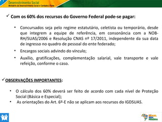  Com os 60% dos recursos do Governo Federal pode-se pagar:
•

Concursados seja pelo regime estatutário, celetista ou temporário, desde
que integrem a equipe de referência, em consonância com a NOBRH/SUAS/2006 e Resolução CNAS nº 17/2011, independente da sua data
de ingresso no quadro de pessoal do ente federado;

•

Encargos sociais advindo do vínculo;

•

Auxílio, gratificações, complementação salarial, vale transporte e vale
refeição, conforme o caso.

OBSERVAÇÕES IMPORTANTES:
•

O cálculo dos 60% deverá ser feito de acordo com cada nível de Proteção
Social (Básica e Especial);
• As orientações do Art. 6º-E não se aplicam aos recursos do IGDSUAS.

 