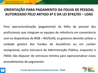 ORIENTAÇÃO PARA PAGAMENTO DA FOLHA DE PESSOAL
AUTORIZADO PELO ARTIGO 6º E DA LEI 8742/93 – LOAS
Para operacionalização (pagamento) da folha de pessoal dos
profissionais que integram as equipes de referência em consonância
com os dispositivos da NOB – RH/SUAS, os gestores deverão utilizar a
unidade gestora dos Fundos de Assistência ou em caráter
excepcional, outra estrutura da Administração Pública, enquanto o
FMAS não dispuser de estrutura mínima para operacionalizar esses
procedimentos de pagamento.
Fundo Nacional de Assistência Social - FNAS

 