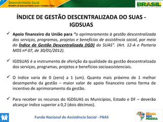ÍNDICE DE GESTÃO DESCENTRALIZADA DO SUAS IGDSUAS
 Apoio financeiro da União para “o aprimoramento à gestão descentralizada
dos serviços, programas, projetos e benefícios de assistência social, por meio
do Índice de Gestão Descentralizada (IGD) do SUAS”. (Art. 12-A e Portaria
MDS nº 07, de 30/01/2012).
 IGDSUAS é o instrumento de aferição da qualidade da gestão descentralizada
dos serviços, programas, projetos e benefícios socioassistenciais.
 O índice varia de 0 (zero) a 1 (um). Quanto mais próximo de 1 melhor
desempenho da gestão – maior valor de apoio financeiro como forma de
incentivo de aprimoramento da gestão.
 Para receber os recursos do IGDSUAS os Municípios, Estado e DF – deverão
alcançar índice superior a 0,2 (dois décimos).
Fundo Nacional de Assistência Social - FNAS

 