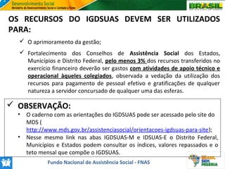 OS RECURSOS DO IGDSUAS DEVEM SER UTILIZADOS
PARA:
 O aprimoramento da gestão;
 Fortalecimento dos Conselhos de Assistência Social dos Estados,
Municípios e Distrito Federal, pelo menos 3% dos recursos transferidos no
exercício financeiro deverão ser gastos com atividades de apoio técnico e
operacional àqueles colegiados, observada a vedação da utilização dos
recursos para pagamento de pessoal efetivo e gratificações de qualquer
natureza a servidor concursado de qualquer uma das esferas.

 OBSERVAÇÃO:
•

•

O caderno com as orientações do IGDSUAS pode ser acessado pelo site do
MDS (
http://www.mds.gov.br/assistenciasocial/orientacoes-igdsuas-para-site);
Nesse mesmo link nas abas IGDSUAS-M e IDSUAS-E o Distrito Federal,
Municípios e Estados podem consultar os índices, valores repassados e o
teto mensal que compõe o IGDSUAS.
Fundo Nacional de Assistência Social - FNAS

 