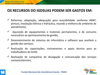 OS RECURSOS DO IGDSUAS PODEM SER GASTOS EM:
 Reformas, adaptação, adequação para acessibilidade conforme ABNT,
pintura, instalação elétrica e hidráulica, visando a melhoria do ambiente de
atendimento;


Aquisição de equipamentos e materiais permanentes, e de consumo
necessários ao aprimoramento da gestão;

 Desenvolvimento de sistemas de informática e software que auxiliem a
gestão dos serviços;
 Realização de capacitações, treinamentos e apoio técnico para os
trabalhadores do SUAS;
 Realização de campanhas de divulgação e comunicação dos serviços
socioassistenciais;

Fundo Nacional de Assistência Social - FNAS

 