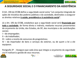 A SEGURIDADE SOCIAL E O FINANCIAMENTO DA ASSISTÊNCIA
O Art. 194 da CF/88 define a seguridade social como “um conjunto integrado de
ações de iniciativa dos poderes públicos e da sociedade, destinadas a assegurar
os direitos relativos à saúde, previdência e à assistência social”.
Já o Art. 195 da CF/88, estabelece que a seguridade social será financiada por
toda a sociedade, de forma direta e indireta, mediante recursos provenientes
do orçamento da União, dos Estados, do DF, dos municípios e de contribuições
sociais:
I – do empregador;
II – do trabalhador;
III – sobre a receita de concursos de prognósticos;
IV – do importador de bens e serviços do exterior, ou de quem a lei a ele
equiparar.
Parágrafo 2º - Assegura que cada área que integra o orçamento da seguridade
social realizará a gestão de seus recursos.

 