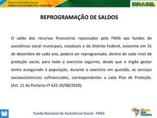 REPROGRAMAÇÃO DE SALDOS
O saldo dos recursos financeiros repassados pelo FNAS aos fundos de
assistência social municipais, estaduais e do Distrito Federal, existente em 31
de dezembro de cada ano, poderá ser reprogramado, dentro de cada nível de
proteção social, para todo o exercício seguinte, desde que o órgão gestor
tenha assegurado à população, durante o exercício em questão, os serviços
socioassistenciais cofinanciados, correspondentes a cada Piso de Proteção.
(Art. 11 da Portaria nº 625 10/08/2010).

Fundo Nacional de Assistência Social - FNAS

 