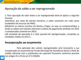 Apuração do saldo a ser reprogramado
1. Para apuração do valor exato a ser reprogramado deve-se aplicar a seguinte
formula:
a)Verificar, por meio de extrato bancário, o saldo constante em cada conta
recebedora de recursos do FNAS;
b)Subtrair os valores inscritos em Restos a Pagar, ou seja, os comprometidos, e
ainda os valores em trânsito referente a ordens de pagamento emitidas em 2012
e compensadas somente em 2013;
c)O resultado da operação é o valor passível de reprogramação, cumpridas as
condições citadas no item 2.

Incorporação ao orçamento
Para aplicação dos valores reprogramados será necessário a sua
incorporação ao orçamento do Fundo Municipal de Assistência Social a título de
crédito adicional com a justificativa de superávit financeiro conforme previsto
nos artigos 41 e 43 da Lei nº 4.320/64.

 