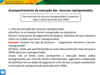 Acompanhamento da execução dos recursos reprogramados
Para execução de recursos reprogramados é necessário
seguir o plano aprovado pelo CMAS

1. Para da execução dos recursos reprogramados:
a)Verificar se os mesmos foram incorporados ao orçamento
b)Inserir no processo de pagamento da despesa indicativo de que a despesa
refere-se a saldos que foram reprogramados;
Exemplo: Escrever na capa do processo - “pagamento referente a recurso
reprogramado”
b)Indicar, ainda, por qual Resolução ou outro documento por meio do qual o
CMAS aprovou a reprogramação.
c)Caso não se tenha como acompanhar a execução destes saldos
reprogramados por meio de sistema informatizado, sugerimos a elaboração
de planilhas com os dados do pagamento a fim de que se possa acompanhar
a execução da reprogramação aprovada pelo CMAS.

 