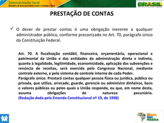 PRESTAÇÃO DE CONTAS
 O dever de prestar contas é uma obrigação inerente a qualquer
administrador público, conforme preconizado no Art. 70, parágrafo único
da Constituição Federal.
Art. 70. A fiscalização contábil, financeira, orçamentária, operacional e
patrimonial da União e das entidades da administração direta e indireta,
quanto à legalidade, legitimidade, economicidade, aplicação das subvenções e
renúncia de receitas, será exercida pelo Congresso Nacional, mediante
controle externo, e pelo sistema de controle interno de cada Poder.
Parágrafo único. Prestará contas qualquer pessoa física ou jurídica, pública ou
privada, que utilize, arrecade, guarde, gerencie ou administre dinheiros, bens
e valores públicos ou pelos quais a União responda, ou que, em nome desta,
assuma
obrigações
de
natureza
pecuniária.
(Redação dada pela Emenda Constitucional nº 19, de 1998)

 