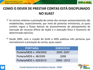 COMO O DEVER DE PRESTAR CONTAS ESTÁ DISCIPLINADO
NO SUAS?
 As normas relativas a prestação de contas dos serviços socioassistenciais são
estabelecidas, essencialmente, por meio de portarias ministeriais, as quais
contém regras e fluxos básicos de preenchimento do planejamento da
execução de recursos (Plano de Ação) e a execução física e financeira de
determinado exercício.
 Desde 2005, com a criação do SUAS o MDS publicou três portarias que
normatizaram a prestação de contas, quais sejam:
PORTARIA

EXERCÍCIO

Portaria/MDS n. 459/2005

2005 -2007

Portaria/MDS n. 96/2009

2008

Portaria/MDS n. 625/2010

2009 - 2012

Fundo Nacional de Assistência Social - FNAS

 