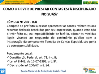 COMO O DEVER DE PRESTAR CONTAS ESTÁ DISCIPLINADO
NO SUAS?
SÚMULA Nº 230 - TCU
Compete ao prefeito sucessor apresentar as contas referentes aos
recursos federais recebidos por seu antecessor, quando este não
o tiver feito ou, na impossibilidade de fazê-lo, adotar as medidas
legais visando ao resguardo do patrimônio público com a
instauração da competente Tomada de Contas Especial, sob pena
de corresponsabilidade.
Fundamento Legal:
Constituição Federal, art. 71, inc. II;
Lei nº 8.443, de 16-07-1992, art. 8º;
Decreto-lei nº 200/67, art. 84.
Fundo Nacional de Assistência Social - FNAS

 