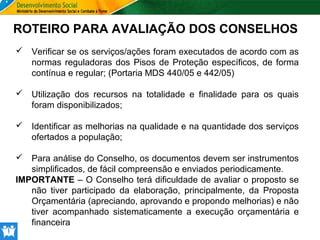 ROTEIRO PARA AVALIAÇÃO DOS CONSELHOS
 Verificar se os serviços/ações foram executados de acordo com as
normas reguladoras dos Pisos de Proteção específicos, de forma
contínua e regular; (Portaria MDS 440/05 e 442/05)
 Utilização dos recursos na totalidade e finalidade para os quais
foram disponibilizados;
 Identificar as melhorias na qualidade e na quantidade dos serviços
ofertados a população;
 Para análise do Conselho, os documentos devem ser instrumentos
simplificados, de fácil compreensão e enviados periodicamente.
IMPORTANTE – O Conselho terá dificuldade de avaliar o proposto se
não tiver participado da elaboração, principalmente, da Proposta
Orçamentária (apreciando, aprovando e propondo melhorias) e não
tiver acompanhado sistematicamente a execução orçamentária e
financeira

 