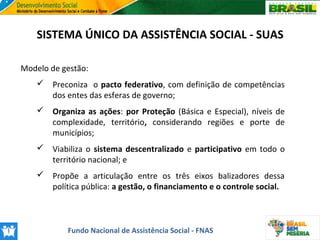 SISTEMA ÚNICO DA ASSISTÊNCIA SOCIAL - SUAS
Modelo de gestão:
 Preconiza o pacto federativo, com definição de competências
dos entes das esferas de governo;
 Organiza as ações: por Proteção (Básica e Especial), níveis de
complexidade, território, considerando regiões e porte de
municípios;
 Viabiliza o sistema descentralizado e participativo em todo o
território nacional; e
 Propõe a articulação entre os três eixos balizadores dessa
política pública: a gestão, o financiamento e o controle social.

Fundo Nacional de Assistência Social - FNAS

 