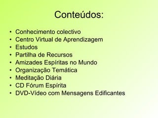Conteúdos: Conhecimento colectivo Centro Virtual de Aprendizagem Estudos Partilha de Recursos Amizades Espíritas no Mundo Organização Temática Meditação Diária CD Fórum Espírita DVD-Vídeo com Mensagens Edificantes 