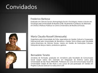 Convidados
       Frederico Barbosa
       Graduado em Ciências Sociais (Antropologia Social e Sociologia), mestre e doutor em
       Sociologia pela Universidade de Brasília (UnB). Atualmente é professor do Mestrado
       em Direito e Políticas Públicas no Centro Universitário de Brasília (UniCeub).




        María Claudia Rossell (Venezuela)
        Engenheira pela Universidade de Zulia, especialista em Gestão Cultural e Cooperação
        Internacional pela Universidade de Barcelona e Gestão Sócio-Urbana pela Faculdade
        Latino-Americana de Ciências Sociais, mestre em Gestão de Instituições Culturais.
        Intérprete de dança e teatro, produtora e gestora.




        Bernadete Toneto
        Jornalista de formação, graduada em Jornalismo pela Faculdade de Comunicação
        Social Cásper Líbero tem mestrado em Integração da América Latina pela
        Universidade de São Paulo (PROLAM). Professora do curso de Comunicação Social da
        Universidade Cidade de São Paulo e nos cursos de pós-graduação em Gestão em
        Projetos Culturais Gestcult no Celacc/ECA-USP.
 