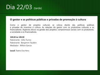 Dia 22/03 (tarde)
 O gestor e as políticas públicas e privadas de promoção à cultura

 Como o gestor de projetos culturais se coloca diante das políticas públicas
 e privadas de incentivo à cultura. As relações do gestor com os produtores culturais e os
 financiadores. Aspectos éticos na gestão dos projetos: compromissos sociais com os produtores,
 a sociedade e os financiadores.

 16h30 às 18h30
 Palestrante: Célio Turino
 Palestrante: Benjamim Taubkin
 Mediador: Wilton Garcia

 Local: Teatro Eva Herz
 