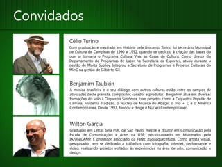 Convidados
       Célio Turino
       Com graduação e mestrado em História pela Unicamp, Turino foi secretário Municipal
       de Cultura de Campinas de 1990 a 1992, quando se dedicou à criação das bases do
       que se tornaria o Programa Cultura Viva: as Casas de Cultura. Como diretor do
       Departamento de Programas de Lazer na Secretaria de Esportes, atuou durante a
       gestão de Marta Suplicy. Integrou a Secretaria de Programas e Projetos Culturais do
       MinC na gestão de Gilberto Gil.


        Benjamim Taubkin
        A música brasileira e o seu diálogo com outras culturas estão entre os campos de
        atividades deste pianista, compositor, curador e produtor. Benjamim atua em diversas
        formações do solo à Orquestra Sinfônica, com projetos como a Orquestra Popular de
        Câmara, Moderna Tradição, o Núcleo de Música do Abaçaí; o Trio + 1; e o América
        Contemporânea. Desde 1997, fundou e dirige o Núcleo Contemporâneo.



        Wilton Garcia
        Graduado em Letras pela PUC de São Paulo, mestre e doutor em Comunicação pela
        Escola de Comunicações e Artes da USP; pós-doutorado em Multimeios pelo
        IA/UNICAMP. É professor associado da Fatec Itaquaquecetuba. Como artista visual,
        pesquisador tem se dedicado a trabalhos com fotografia, internet, performance e
        vídeo, realizando projetos voltados às experiências na área de arte, comunicação e
        design.
 