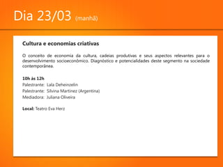 Dia 23/03 (manhã)
 Cultura e economias criativas

 O conceito de economia da cultura, cadeias produtivas e seus aspectos relevantes para o
 desenvolvimento socioeconômico. Diagnóstico e potencialidades deste segmento na sociedade
 contemporânea.

 10h às 12h
 Palestrante: Lala Deheinzelin
 Palestrante: Silvina Martinez (Argentina)
 Mediadora: Juliana Oliveira

 Local: Teatro Eva Herz
 