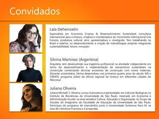 Convidados
       Lala Deheinzelin
       Especialista em Economia Criativa & Desenvolvimento Sustentável, consultora
       internacional para a Unesco, criadora e coordenadora do movimento internacional Crie
       Futuros, produtora cultural, atriz, apresentadora e coreógrafa. Tem trabalhando no
       Brasil e exterior, no desenvolvimento e criação de metodologias próprias integrando
       sustentabilidade, futuro, inovação.




        Silvina Martinez (Argentina)
        Arquiteta, tem desenvolvido sua trajetória profissional na atividade independente em
        torno do desenvolvimento e implementação de mecanismos sustentáveis na
        construção combinando técnicas ancestrais de construção com novos materiais.
        Docente universitária, Silvina desenvolveu nos primeiros quatro anos do século XXI o
        CREATE, programa piloto da oficina regional da Unesco em diferentes cidades do
        Mercosul.


        Juliana Oliveira
        Juliana Michelli S. Oliveira cursou licenciatura e bacharelado em Ciências Biológicas no
        Instituto de Biociências da Universidade de São Paulo, mestrado em Economia e
        Administração Escolar na área temática Cultura, Educação e Organização no Grupo de
        Estudos do Imaginário da Faculdade de Educação da Universidade de São Paulo.
        Participou do programa de intercâmbio junto à Universidade Sorbonne Paris IV, na
        área de Literatura Francesa e Comparada.
 