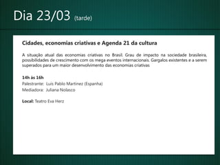 Dia 23/03 (tarde)
 Cidades, economias criativas e Agenda 21 da cultura

 A situação atual das economias criativas no Brasil. Grau de impacto na sociedade brasileira,
 possibilidades de crescimento com os mega eventos internacionais. Gargalos existentes e a serem
 superados para um maior desenvolvimento das economias criativas

 14h às 16h
 Palestrante: Luís Pablo Martinez (Espanha)
 Mediadora: Juliana Nolasco

 Local: Teatro Eva Herz
 