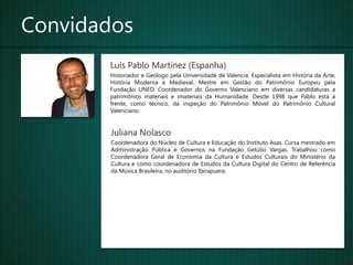 Convidados
       Luís Pablo Martinez (Espanha)
       Historiador e Geólogo pela Universidade de Valencia. Especialista em História da Arte,
       História Moderna e Medieval. Mestre em Gestão do Patrimônio Europeu pela
       Fundação UNED. Coordenador do Governo Valenciano em diversas candidaturas a
       patrimônios materiais e imateriais da Humanidade. Desde 1998 que Pablo está à
       frente, como técnico, da inspeção do Patrimônio Móvel do Patrimônio Cultural
       Valenciano.


        Juliana Nolasco
        Coordenadora do Núcleo de Cultura e Educação do Instituto Asas. Cursa mestrado em
        Administração Pública e Governos na Fundação Getúlio Vargas. Trabalhou como
        Coordenadora Geral de Economia da Cultura e Estudos Culturais do Ministério da
        Cultura e como coordenadora de Estudos da Cultura Digital do Centro de Referência
        da Música Brasileira, no auditório Ibirapuera.
 