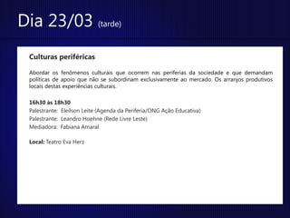 Dia 23/03 (tarde)
 Culturas periféricas

 Abordar os fenômenos culturais que ocorrem nas periferias da sociedade e que demandam
 políticas de apoio que não se subordinam exclusivamente ao mercado. Os arranjos produtivos
 locais destas experiências culturais.

 16h30 às 18h30
 Palestrante: Eleilson Leite (Agenda da Periferia/ONG Ação Educativa)
 Palestrante: Leandro Hoehne (Rede Livre Leste)
 Mediadora: Fabiana Amaral

 Local: Teatro Eva Herz
 