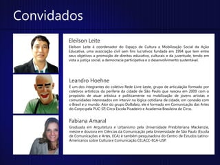 Convidados
       Eleilson Leite
       Eleilson Leite é coordenador do Espaço de Cultura e Mobilização Social da Ação
       Educativa, uma associação civil sem fins lucrativos fundada em 1994 que tem entre
       seus objetivos a promoção de direitos educativo, culturais e da juventude, tendo em
       vista a justiça social, a democracia participativa e o desenvolvimento sustentável.




        Leandro Hoehne
        É um dos integrantes do coletivo Rede Livre Leste, grupo de articulação formado por
        coletivos artísticos da periferia da cidade de São Paulo que nasceu em 2009 com o
        propósito de atuar artística e politicamente na mobilização de jovens artistas e
        comunidades interessados em intervir na lógica cotidiana da cidade, em conexão com
        o Brasil e o mundo. Ator do grupo DoBalaio, ele é formado em Comunicação das Artes
        do Corpo pela PUC-SP, Circo Escola Picadeiro e Academia Brasileira de Circo.


        Fabiana Amaral
        Graduada em Arquitetura e Urbanismo pela Universidade Presbiteriana Mackenzie,
        mestre e doutora em Ciências da Comunicação pela Universidade de São Paulo (Escola
        de Comunicações e Artes, ECA) é também pesquisadora do Centro de Estudos Latino-
        Americanos sobre Cultura e Comunicação CELACC-ECA-USP.
 